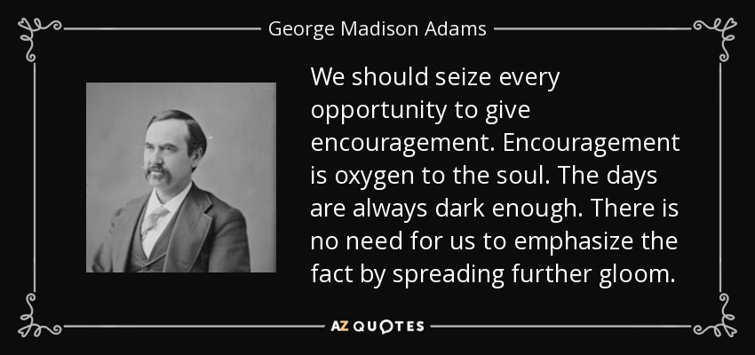 We should seize every opportunity to give encouragement. Encouragement is oxygen to the soul. The days are always dark enough. There is no need for us to emphasize the fact by spreading further gloom. - George Madison Adams