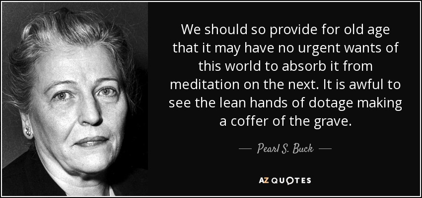 We should so provide for old age that it may have no urgent wants of this world to absorb it from meditation on the next. It is awful to see the lean hands of dotage making a coffer of the grave. - Pearl S. Buck