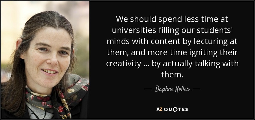 We should spend less time at universities filling our students' minds with content by lecturing at them, and more time igniting their creativity … by actually talking with them. - Daphne Koller