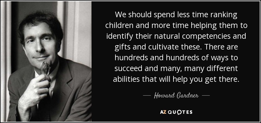 We should spend less time ranking children and more time helping them to identify their natural competencies and gifts and cultivate these. There are hundreds and hundreds of ways to succeed and many, many different abilities that will help you get there. - Howard Gardner