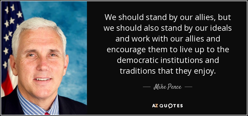 We should stand by our allies, but we should also stand by our ideals and work with our allies and encourage them to live up to the democratic institutions and traditions that they enjoy. - Mike Pence