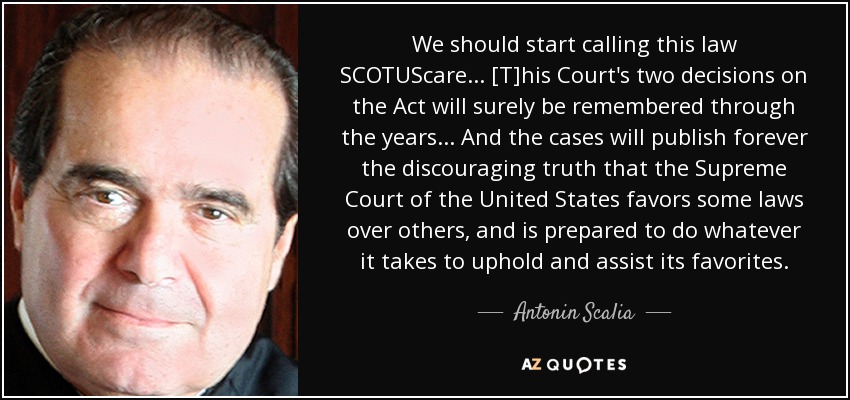 We should start calling this law SCOTUScare ... [T]his Court's two decisions on the Act will surely be remembered through the years ... And the cases will publish forever the discouraging truth that the Supreme Court of the United States favors some laws over others, and is prepared to do whatever it takes to uphold and assist its favorites. - Antonin Scalia