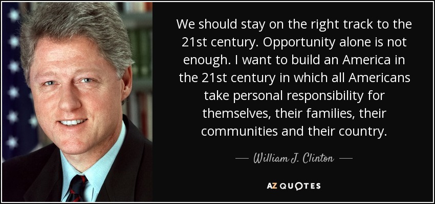 We should stay on the right track to the 21st century. Opportunity alone is not enough. I want to build an America in the 21st century in which all Americans take personal responsibility for themselves, their families, their communities and their country. - William J. Clinton