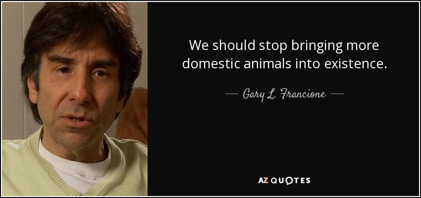 We should stop bringing more domestic animals into existence. - Gary L. Francione