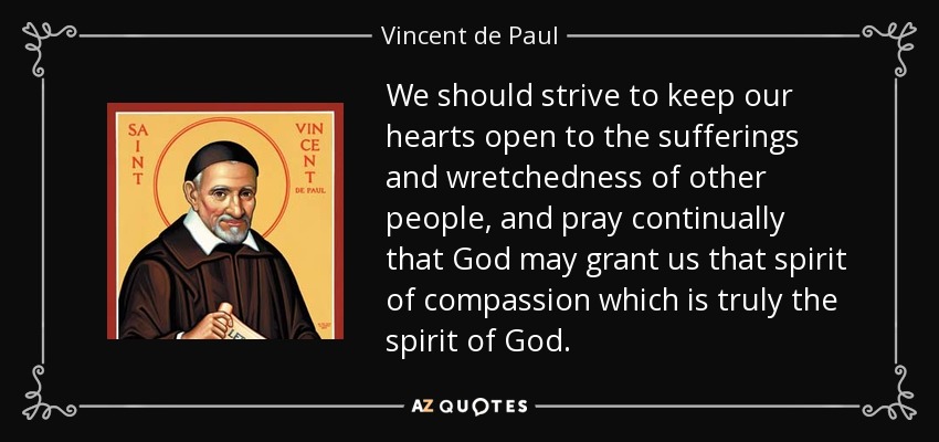 We should strive to keep our hearts open to the sufferings and wretchedness of other people, and pray continually that God may grant us that spirit of compassion which is truly the spirit of God. - Vincent de Paul