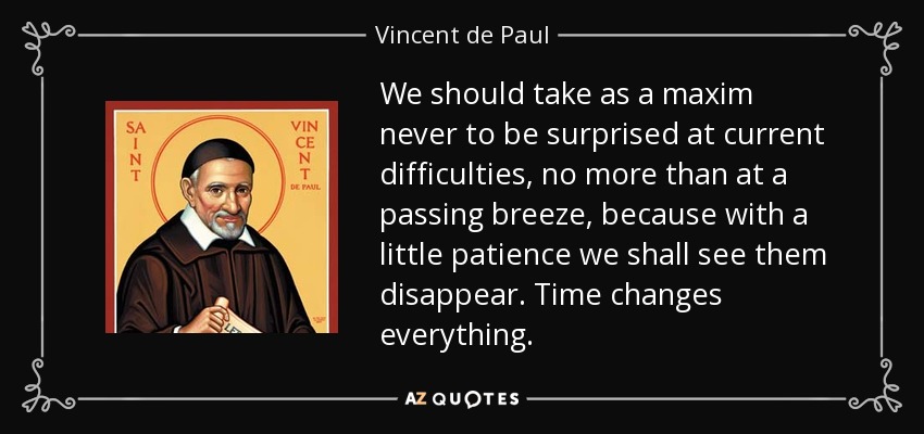 We should take as a maxim never to be surprised at current difficulties, no more than at a passing breeze, because with a little patience we shall see them disappear. Time changes everything. - Vincent de Paul