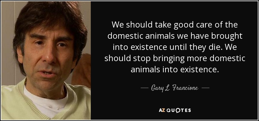 We should take good care of the domestic animals we have brought into existence until they die. We should stop bringing more domestic animals into existence. - Gary L. Francione