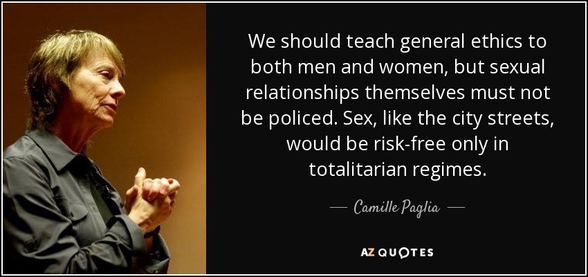 We should teach general ethics to both men and women, but sexual relationships themselves must not be policed. Sex, like the city streets, would be risk-free only in totalitarian regimes. - Camille Paglia
