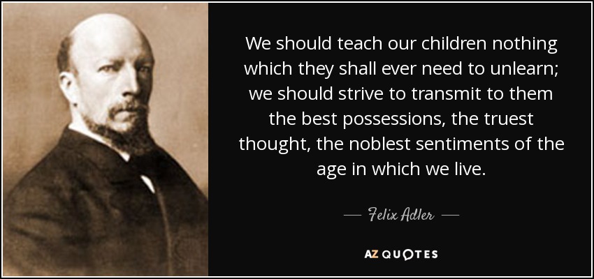 We should teach our children nothing which they shall ever need to unlearn; we should strive to transmit to them the best possessions, the truest thought, the noblest sentiments of the age in which we live. - Felix Adler