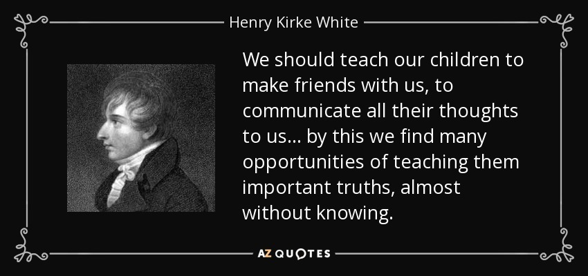 We should teach our children to make friends with us, to communicate all their thoughts to us ... by this we find many opportunities of teaching them important truths, almost without knowing. - Henry Kirke White