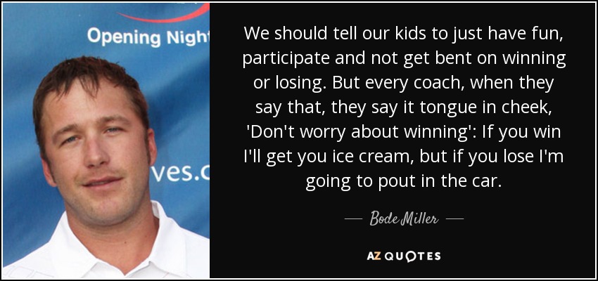 We should tell our kids to just have fun, participate and not get bent on winning or losing. But every coach, when they say that, they say it tongue in cheek, 'Don't worry about winning': If you win I'll get you ice cream, but if you lose I'm going to pout in the car. - Bode Miller
