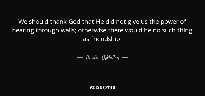 We should thank God that He did not give us the power of hearing through walls; otherwise there would be no such thing as friendship. - Austin O'Malley