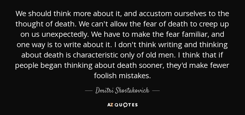 We should think more about it, and accustom ourselves to the thought of death. We can't allow the fear of death to creep up on us unexpectedly. We have to make the fear familiar, and one way is to write about it. I don't think writing and thinking about death is characteristic only of old men. I think that if people began thinking about death sooner, they'd make fewer foolish mistakes. - Dmitri Shostakovich