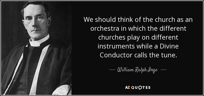 We should think of the church as an orchestra in which the different churches play on different instruments while a Divine Conductor calls the tune. - William Ralph Inge
