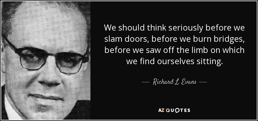 We should think seriously before we slam doors, before we burn bridges, before we saw off the limb on which we find ourselves sitting. - Richard L. Evans