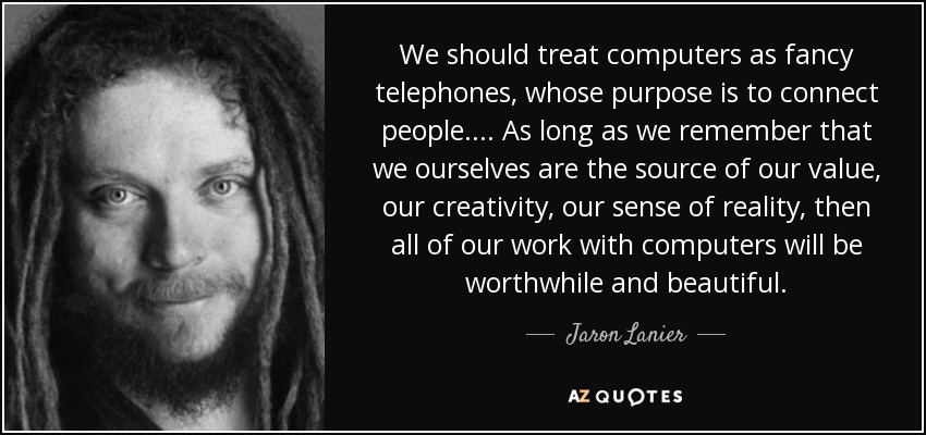 We should treat computers as fancy telephones, whose purpose is to connect people.... As long as we remember that we ourselves are the source of our value, our creativity, our sense of reality, then all of our work with computers will be worthwhile and beautiful. - Jaron Lanier
