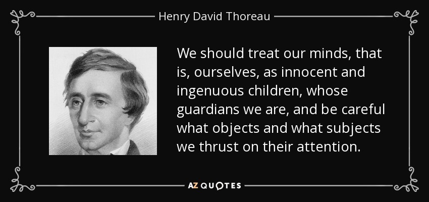 We should treat our minds, that is, ourselves, as innocent and ingenuous children, whose guardians we are, and be careful what objects and what subjects we thrust on their attention. - Henry David Thoreau