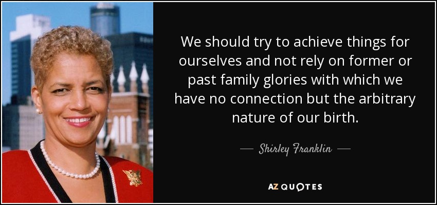 We should try to achieve things for ourselves and not rely on former or past family glories with which we have no connection but the arbitrary nature of our birth. - Shirley Franklin