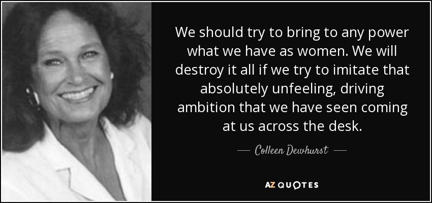 We should try to bring to any power what we have as women. We will destroy it all if we try to imitate that absolutely unfeeling, driving ambition that we have seen coming at us across the desk. - Colleen Dewhurst