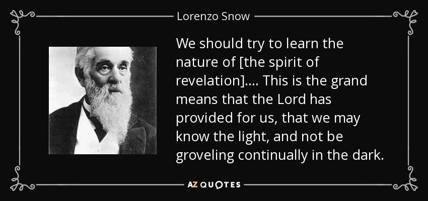 We should try to learn the nature of [the spirit of revelation]. . . . This is the grand means that the Lord has provided for us, that we may know the light, and not be groveling continually in the dark. - Lorenzo Snow