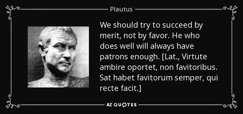 We should try to succeed by merit, not by favor. He who does well will always have patrons enough. [Lat., Virtute ambire oportet, non favitoribus. Sat habet favitorum semper, qui recte facit.] - Plautus