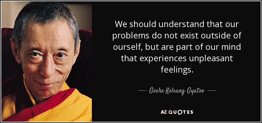We should understand that our problems do not exist outside of ourself, but are part of our mind that experiences unpleasant feelings. - Geshe Kelsang Gyatso