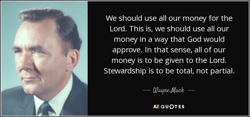 We should use all our money for the Lord. This is, we should use all our money in a way that God would approve. In that sense, all of our money is to be given to the Lord. Stewardship is to be total, not partial. - Wayne Mack