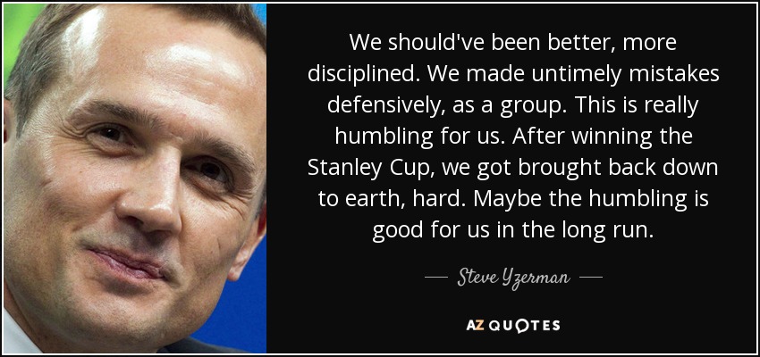 We should've been better, more disciplined. We made untimely mistakes defensively, as a group. This is really humbling for us. After winning the Stanley Cup, we got brought back down to earth, hard. Maybe the humbling is good for us in the long run. - Steve Yzerman