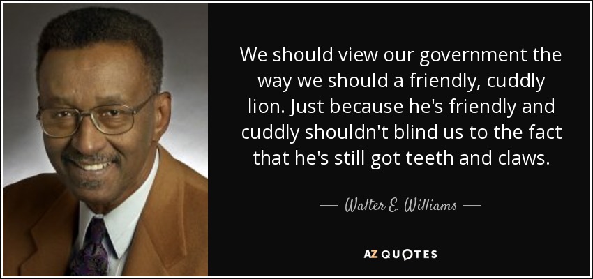 We should view our government the way we should a friendly, cuddly lion. Just because he's friendly and cuddly shouldn't blind us to the fact that he's still got teeth and claws. - Walter E. Williams