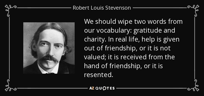 We should wipe two words from our vocabulary: gratitude and charity. In real life, help is given out of friendship, or it is not valued; it is received from the hand of friendship, or it is resented. - Robert Louis Stevenson