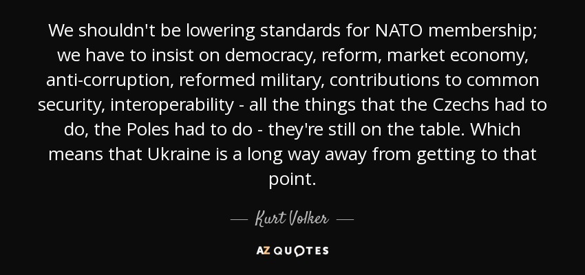 We shouldn't be lowering standards for NATO membership; we have to insist on democracy, reform, market economy, anti-corruption, reformed military, contributions to common security, interoperability - all the things that the Czechs had to do, the Poles had to do - they're still on the table. Which means that Ukraine is a long way away from getting to that point. - Kurt Volker