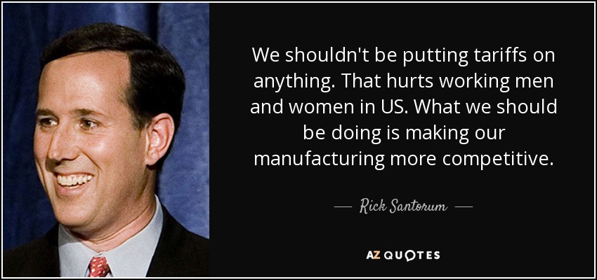 We shouldn't be putting tariffs on anything. That hurts working men and women in US. What we should be doing is making our manufacturing more competitive. - Rick Santorum