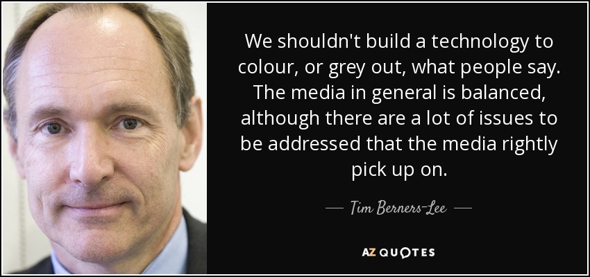 We shouldn't build a technology to colour, or grey out, what people say. The media in general is balanced, although there are a lot of issues to be addressed that the media rightly pick up on. - Tim Berners-Lee