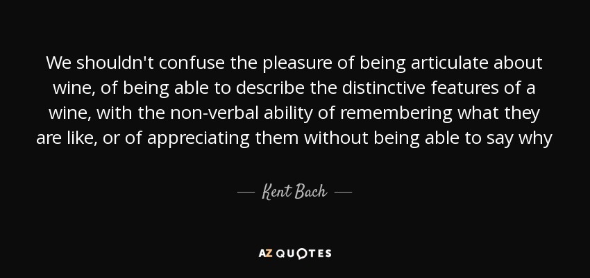 We shouldn't confuse the pleasure of being articulate about wine, of being able to describe the distinctive features of a wine, with the non-verbal ability of remembering what they are like, or of appreciating them without being able to say why - Kent Bach