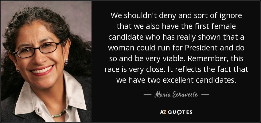 We shouldn't deny and sort of ignore that we also have the first female candidate who has really shown that a woman could run for President and do so and be very viable. Remember, this race is very close. It reflects the fact that we have two excellent candidates. - Maria Echaveste