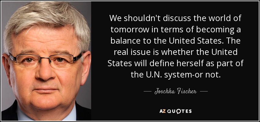 We shouldn't discuss the world of tomorrow in terms of becoming a balance to the United States. The real issue is whether the United States will define herself as part of the U.N. system-or not. - Joschka Fischer