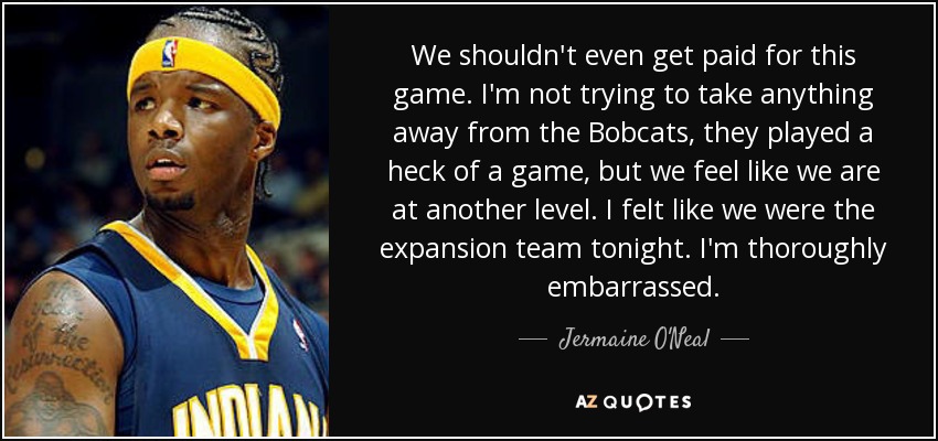 We shouldn't even get paid for this game. I'm not trying to take anything away from the Bobcats, they played a heck of a game, but we feel like we are at another level. I felt like we were the expansion team tonight. I'm thoroughly embarrassed. - Jermaine O'Neal