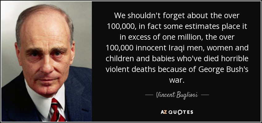 We shouldn't forget about the over 100,000, in fact some estimates place it in excess of one million, the over 100,000 innocent Iraqi men, women and children and babies who've died horrible violent deaths because of George Bush's war. - Vincent Bugliosi
