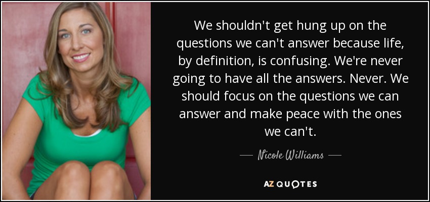 We shouldn't get hung up on the questions we can't answer because life, by definition, is confusing. We're never going to have all the answers. Never. We should focus on the questions we can answer and make peace with the ones we can't. - Nicole Williams