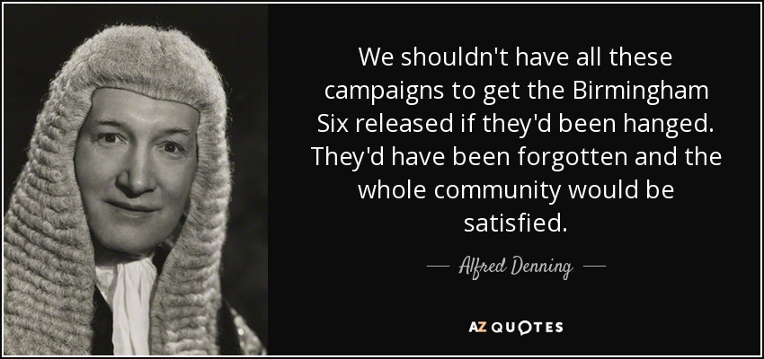 We shouldn't have all these campaigns to get the Birmingham Six released if they'd been hanged. They'd have been forgotten and the whole community would be satisfied. - Alfred Denning, Baron Denning