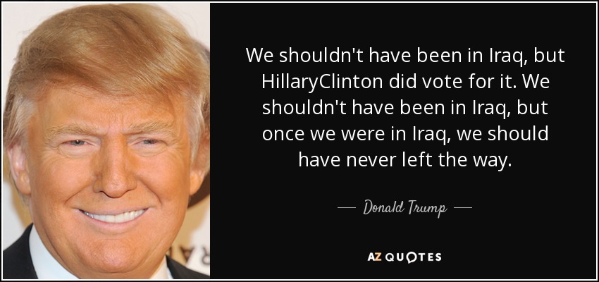 We shouldn't have been in Iraq, but HillaryClinton did vote for it. We shouldn't have been in Iraq, but once we were in Iraq, we should have never left the way. - Donald Trump