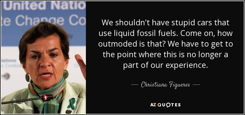 We shouldn't have stupid cars that use liquid fossil fuels. Come on, how outmoded is that? We have to get to the point where this is no longer a part of our experience. - Christiana Figueres