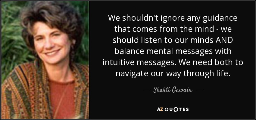 We shouldn't ignore any guidance that comes from the mind - we should listen to our minds AND balance mental messages with intuitive messages. We need both to navigate our way through life. - Shakti Gawain