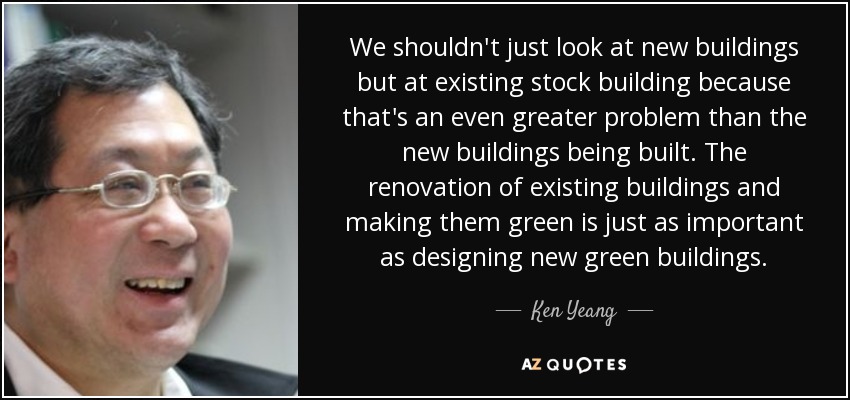 We shouldn't just look at new buildings but at existing stock building because that's an even greater problem than the new buildings being built. The renovation of existing buildings and making them green is just as important as designing new green buildings. - Ken Yeang