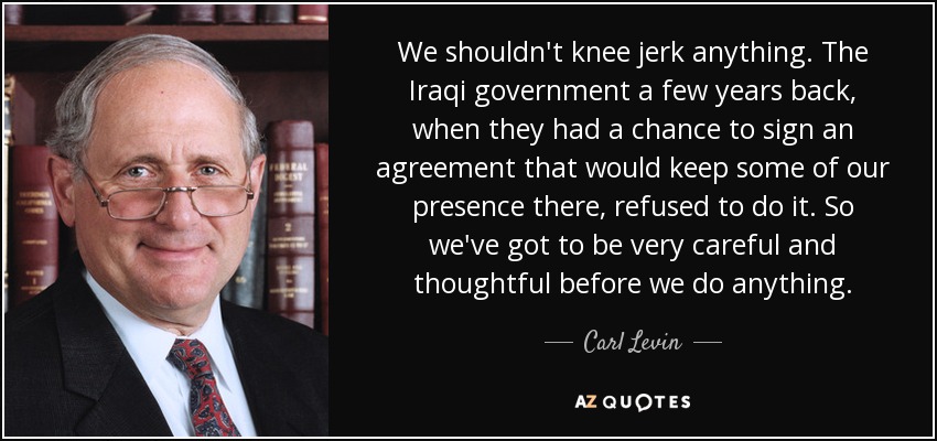 We shouldn't knee jerk anything. The Iraqi government a few years back, when they had a chance to sign an agreement that would keep some of our presence there, refused to do it. So we've got to be very careful and thoughtful before we do anything. - Carl Levin