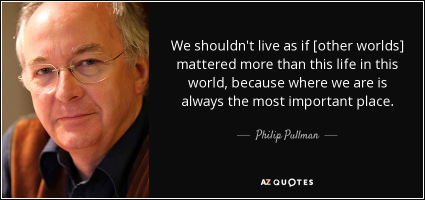 We shouldn't live as if [other worlds] mattered more than this life in this world, because where we are is always the most important place. - Philip Pullman