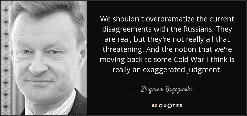 We shouldn't overdramatize the current disagreements with the Russians. They are real, but they're not really all that threatening. And the notion that we're moving back to some Cold War I think is really an exaggerated judgment. - Zbigniew Brzezinski