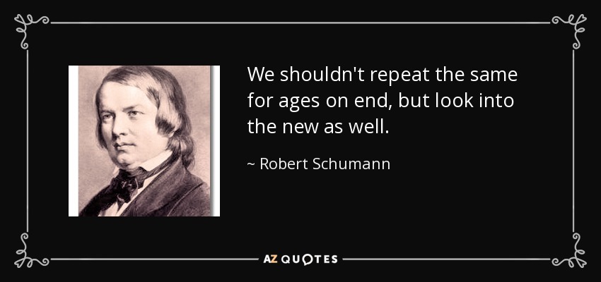 We shouldn't repeat the same for ages on end, but look into the new as well. - Robert Schumann