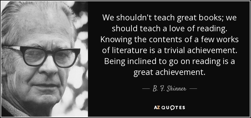 We shouldn't teach great books; we should teach a love of reading. Knowing the contents of a few works of literature is a trivial achievement. Being inclined to go on reading is a great achievement. - B. F. Skinner