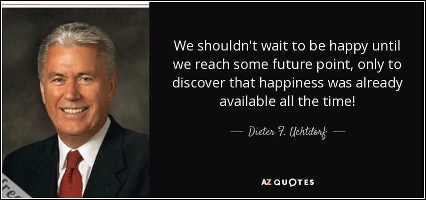 We shouldn't wait to be happy until we reach some future point, only to discover that happiness was already available all the time! - Dieter F. Uchtdorf